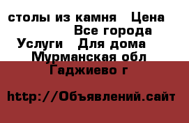 столы из камня › Цена ­ 55 000 - Все города Услуги » Для дома   . Мурманская обл.,Гаджиево г.